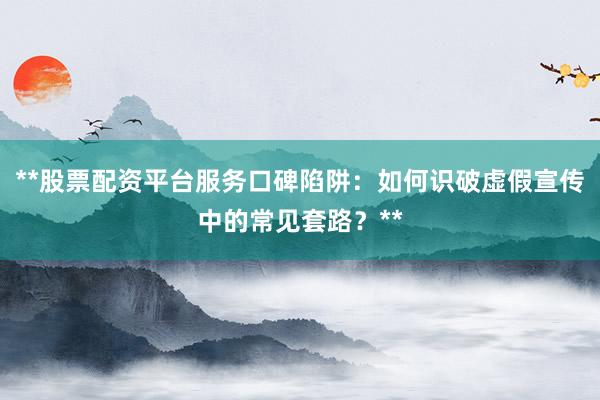 **股票配资平台服务口碑陷阱：如何识破虚假宣传中的常见套路？**