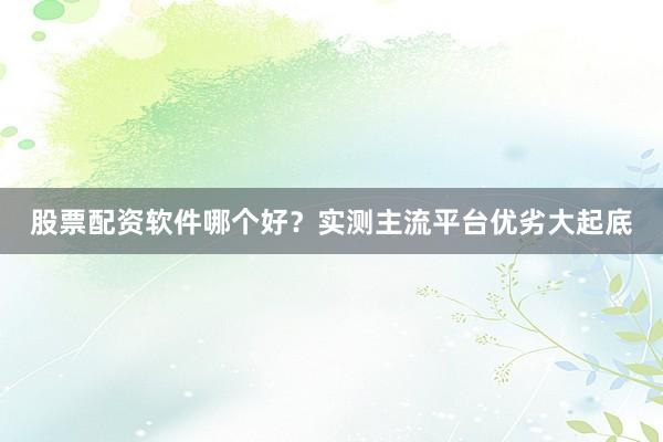 股票配资软件哪个好？实测主流平台优劣大起底
