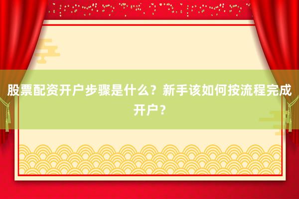 股票配资开户步骤是什么？新手该如何按流程完成开户？