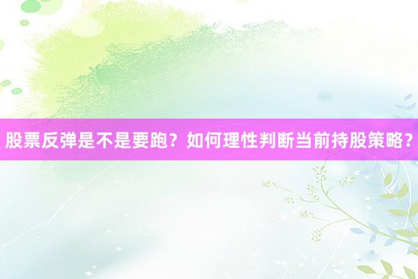 股票反弹是不是要跑？如何理性判断当前持股策略？