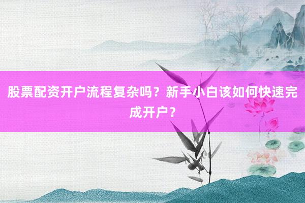 股票配资开户流程复杂吗?新手小白该如何快速完成开户?