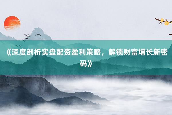 《深度剖析实盘配资盈利策略，解锁财富增长新密码》