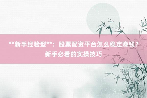 **新手经验型**：股票配资平台怎么稳定赚钱？新手必看的实操技巧