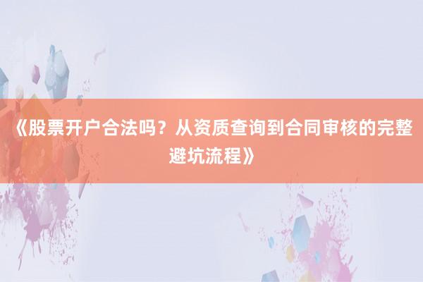 《股票开户合法吗？从资质查询到合同审核的完整避坑流程》