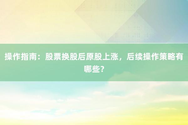 操作指南：股票换股后原股上涨，后续操作策略有哪些？