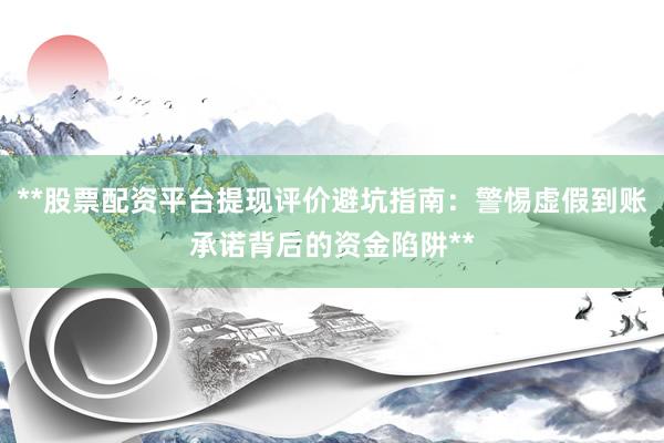 **股票配资平台提现评价避坑指南：警惕虚假到账承诺背后的资金陷阱**
